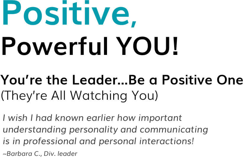 Positive, Powerful YOU! You’re the Leader...Be a Positive One (They’re All Watching You) I wish I had known earlier how important understanding personality and communicating is in professional and personal interactions! ~Barbara C., Div. leader